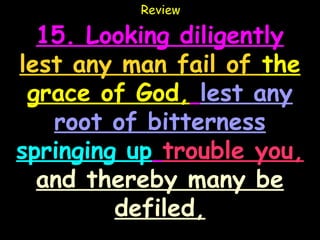 Review

  15. Looking diligently
lest any man fail of the
 grace of God, lest any
   root of bitterness
springing up trouble you,
  and thereby many be
         defiled,
 