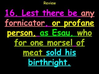 Review

16. Lest there be any
fornicator, or profane
 person, as Esau, who
   for one morsel of
     meat sold his
      birthright.
 