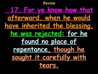 Review

  17. For ye know how that
 afterward, when he would
have inherited the blessing,
  he was rejected: for he
     found no place of
   repentance, though he
  sought it carefully with
           tears.
 