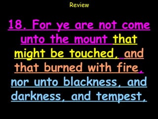 Review


18. For ye are not come
  unto the mount that
 might be touched, and
 that burned with fire,
nor unto blackness, and
darkness, and tempest,
 