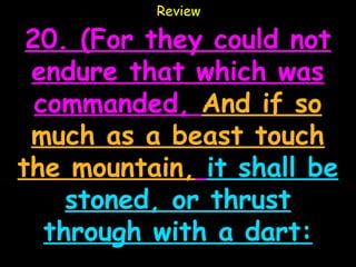 Review

 20. (For they could not
 endure that which was
  commanded, And if so
 much as a beast touch
the mountain, it shall be
     stoned, or thrust
   through with a dart:
 