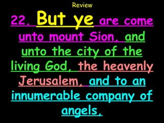 Review

22. But ye are come
  unto mount Sion, and
   unto the city of the
living God, the heavenly
  Jerusalem, and to an
innumerable company of
          angels,
 