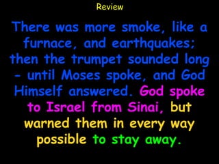 Review

There was more smoke, like a
  furnace, and earthquakes;
then the trumpet sounded long
 - until Moses spoke, and God
 Himself answered. God spoke
   to Israel from Sinai, but
  warned them in every way
    possible to stay away.
 