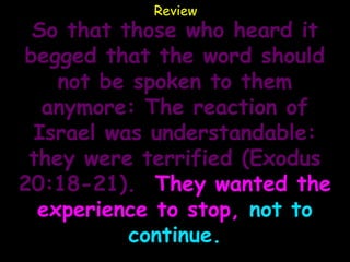Review
 So that those who heard it
begged that the word should
    not be spoken to them
  anymore: The reaction of
 Israel was understandable:
 they were terrified (Exodus
20:18-21). They wanted the
  experience to stop, not to
          continue.
 