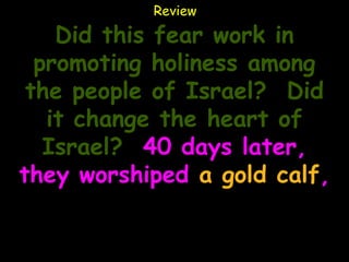 Review

    Did this fear work in
  promoting holiness among
 the people of Israel? Did
   it change the heart of
   Israel? 40 days later,
they worshiped a gold calf,
 saying it was the god that
brought them out of Egypt!
 