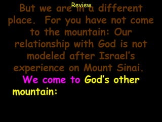 Review
   But we are in a different
place. For you have not come
     to the mountain: Our
  relationship with God is not
     modeled after Israel’s
 experience on Mount Sinai.
    We come to God’s other
 mountain: Zion, the name of
the hill upon which Jerusalem
              sits.
 