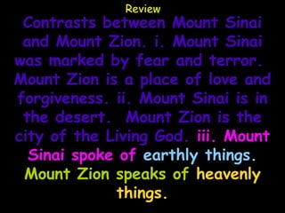 Review
 Contrasts between Mount Sinai
 and Mount Zion. i. Mount Sinai
was marked by fear and terror.
Mount Zion is a place of love and
forgiveness. ii. Mount Sinai is in
 the desert. Mount Zion is the
city of the Living God. iii. Mount
  Sinai spoke of earthly things.
 Mount Zion speaks of heavenly
             things.
 