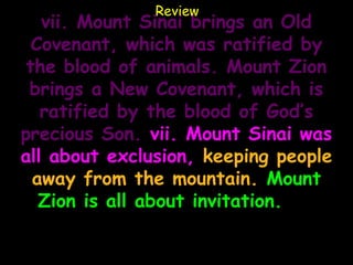 Review
   vii. Mount Sinai brings an Old
  Covenant, which was ratified by
 the blood of animals. Mount Zion
 brings a New Covenant, which is
   ratified by the blood of God’s
precious Son. vii. Mount Sinai was
all about exclusion, keeping people
  away from the mountain. Mount
   Zion is all about invitation. ix.
    Mount Sinai is all about Law.
   Mount Zion is all about grace.
 