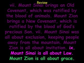 Review
   vii. Mount Sinai brings an Old
  Covenant, which was ratified by
 the blood of animals. Mount Zion
 brings a New Covenant, which is
   ratified by the blood of God’s
precious Son. vii. Mount Sinai was
all about exclusion, keeping people
  away from the mountain. Mount
   Zion is all about invitation. ix.
    Mount Sinai is all about Law.
   Mount Zion is all about grace.
 