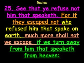 Review

25. See that ye refuse not
 him that speaketh. For if
   they escaped not who
refused him that spake on
earth, much more shall not
we escape, if we turn away
  from him that speaketh
       from heaven:
 
