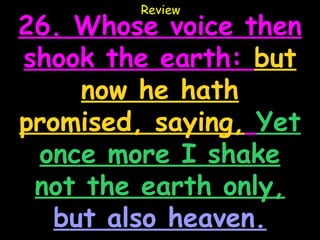 Review
26. Whose voice then
shook the earth: but
     now he hath
promised, saying, Yet
 once more I shake
 not the earth only,
   but also heaven.
 