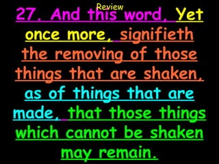 Review
27. And this word, Yet
 once more, signifieth
 the removing of those
things that are shaken,
 as of things that are
made, that those things
which cannot be shaken
      may remain.
 
