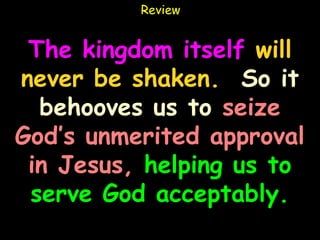 Review


 The kingdom itself will
never be shaken. So it
  behooves us to seize
God’s unmerited approval
 in Jesus, helping us to
 serve God acceptably.
 