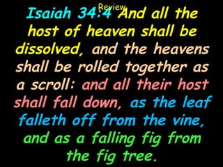 Review
  Isaiah 34:4 And all the
   host of heaven shall be
dissolved, and the heavens
shall be rolled together as
a scroll: and all their host
shall fall down, as the leaf
 falleth off from the vine,
  and as a falling fig from
        the fig tree.
 
