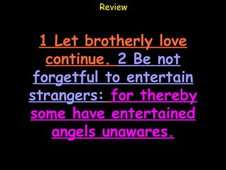 Review



  1 Let brotherly love
   continue. 2 Be not
 forgetful to entertain
strangers: for thereby
some have entertained
    angels unawares.
 