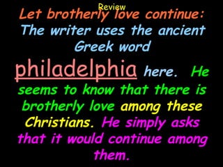 Review
Let brotherly love continue:
The writer uses the ancient
        Greek word
philadelphia here.        He
seems to know that there is
 brotherly love among these
 Christians. He simply asks
that it would continue among
            them.
 