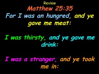 Review
       Matthew 25:35
For I was an hungred, and ye
       gave me meat:

I was thirsty, and ye gave me
            drink:

I was a stranger, and ye took
            me in:
 