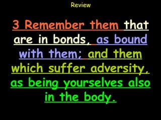 Review


3 Remember them that
are in bonds, as bound
 with them; and them
which suffer adversity,
as being yourselves also
      in the body.
 