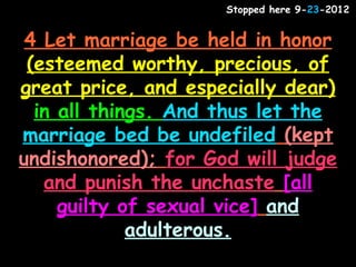 Stopped here 9-23-2012


 4 Let marriage be held in honor
 (esteemed worthy, precious, of
great price, and especially dear)
  in all things. And thus let the
marriage bed be undefiled (kept
undishonored); for God will judge
   and punish the unchaste [all
     guilty of sexual vice] and
             adulterous.
 