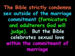 The Bible strictly condemns
sex outside of the marriage
  commitment (fornicators
   and adulterers God will
   judge). But the Bible
   celebrates sexual love
 within the commitment of
          marriage
 