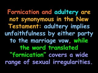 Fornication and adultery are
  not synonymous in the New
 Testament: adultery implies
unfaithfulness by either party
  to the marriage vow, while
      the word translated
  “fornication” covers a wide
range of sexual irregularities.
 