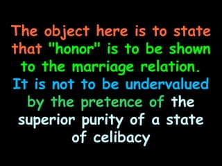 The object here is to state
that "honor" is to be shown
 to the marriage relation.
It is not to be undervalued
  by the pretence of the
 superior purity of a state
         of celibacy
 