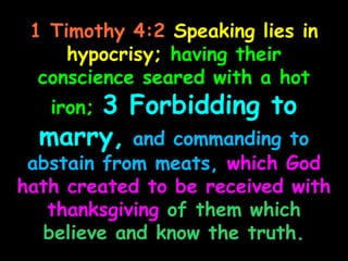 1 Timothy 4:2 Speaking lies in
     hypocrisy; having their
  conscience seared with a hot
   iron; 3 Forbidding to
  marry, and commanding to
 abstain from meats, which God
hath created to be received with
   thanksgiving of them which
  believe and know the truth.
 