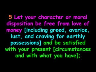 5 Let your character or moral
disposition be free from love of
money [including greed, avarice,
  lust, and craving for earthly
  possessions] and be satisfied
with your present [circumstances
    and with what you have];
 