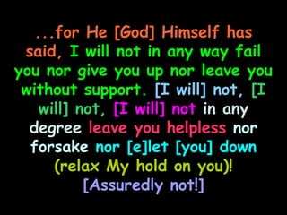 ...for He [God] Himself has
 said, I will not in any way fail
you nor give you up nor leave you
 without support. [I will] not, [I
    will] not, [I will] not in any
  degree leave you helpless nor
  forsake nor [e]let [you] down
      (relax My hold on you)!
           [Assuredly not!]
 
