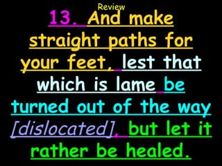 Review
     13. And make
  straight paths for
 your feet, lest that
    which is lame be
turned out of the way
[dislocated], but let it
   rather be healed.
 