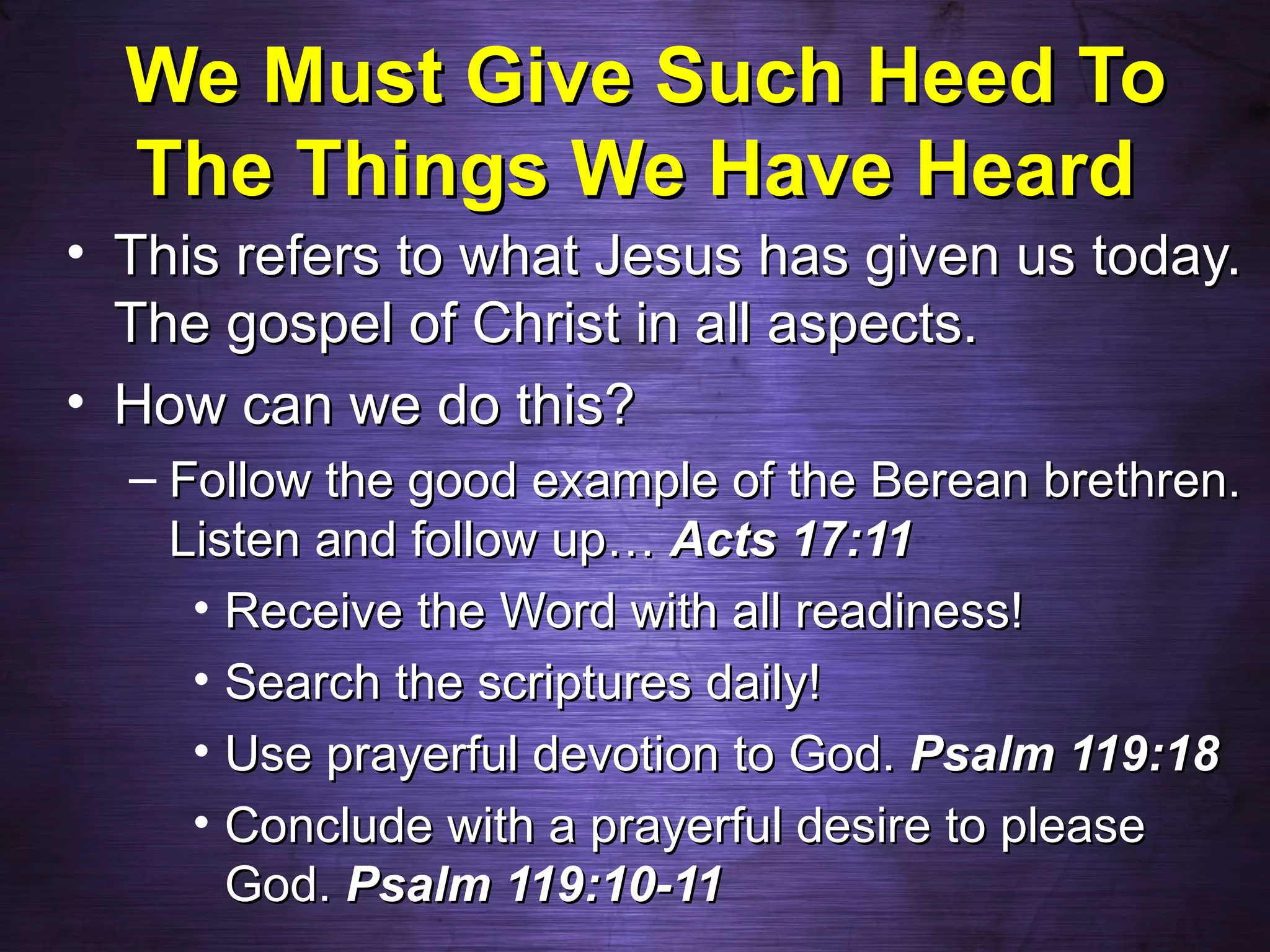 We Must Give Such Heed To
  The Things We Have Heard
• This refers to what Jesus has given us today.
  The gospel of Christ in all aspects.
• How can we do this?
  – Follow the good example of the Berean brethren.
    Listen and follow up… Acts 17:11
     • Receive the Word with all readiness!
     • Search the scriptures daily!
     • Use prayerful devotion to God. Psalm 119:18
     • Conclude with a prayerful desire to please
       God. Psalm 119:10-11
 