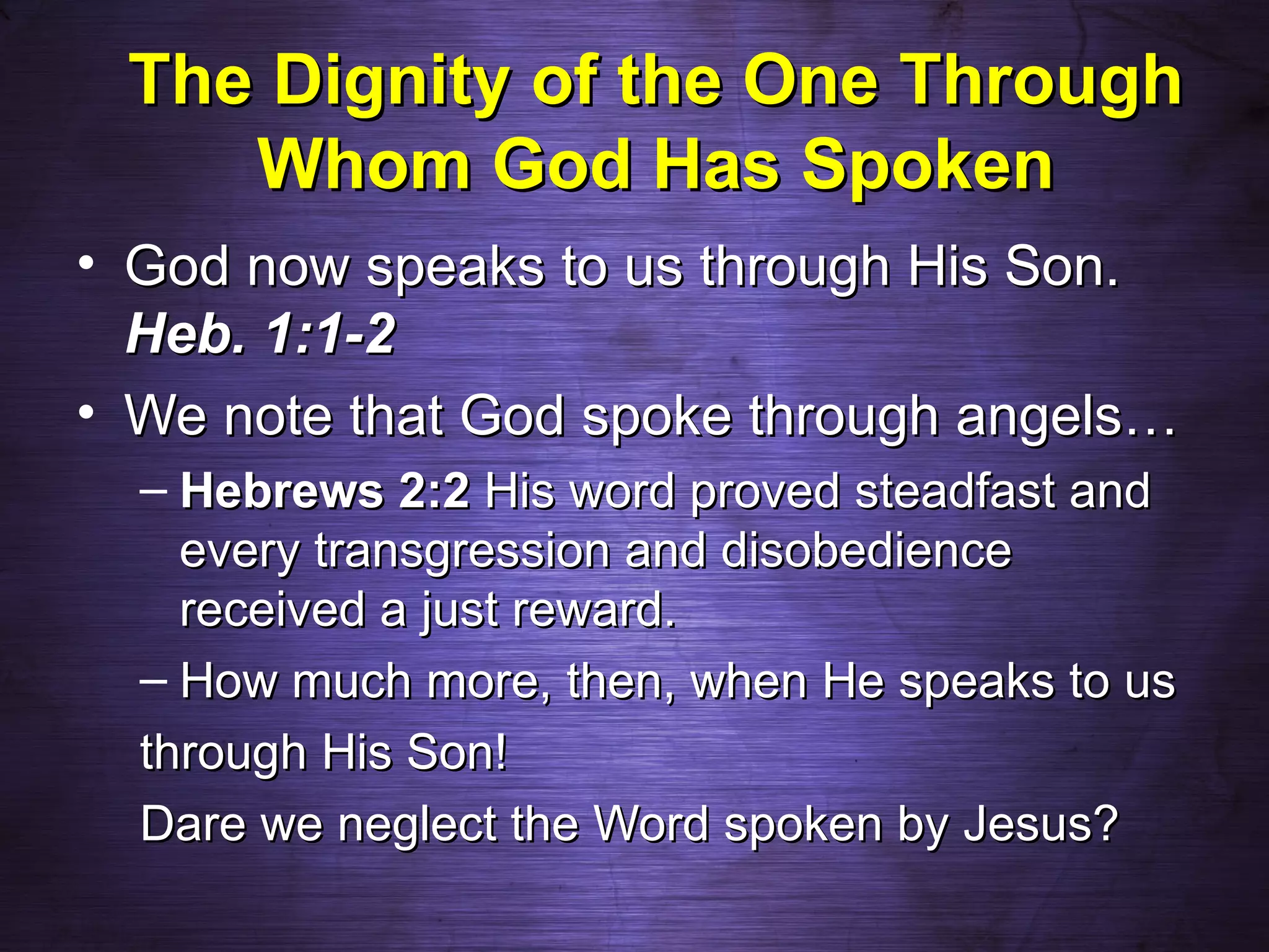 The Dignity of the One Through
    Whom God Has Spoken
• God now speaks to us through His Son.
  Heb. 1:1-2
• We note that God spoke through angels…
  – Hebrews 2:2 His word proved steadfast and
    every transgression and disobedience
    received a just reward.
  – How much more, then, when He speaks to us
  through His Son!
  Dare we neglect the Word spoken by Jesus?
 
