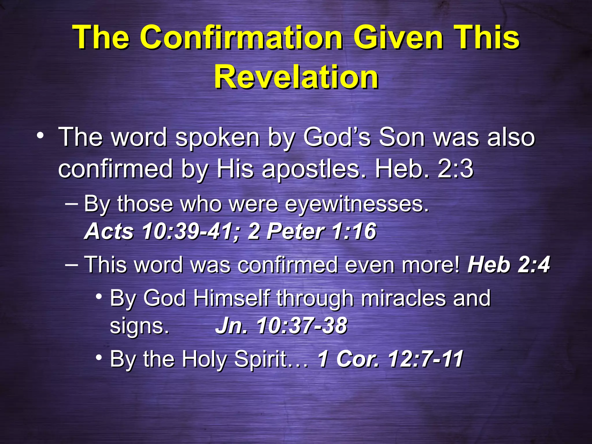 The Confirmation Given This
          Revelation
• The word spoken by God’s Son was also
  confirmed by His apostles. Heb. 2:3
  – By those who were eyewitnesses.
    Acts 10:39-41; 2 Peter 1:16
  – This word was confirmed even more! Heb 2:4
     • By God Himself through miracles and
       signs.    Jn. 10:37-38
     • By the Holy Spirit… 1 Cor. 12:7-11
 