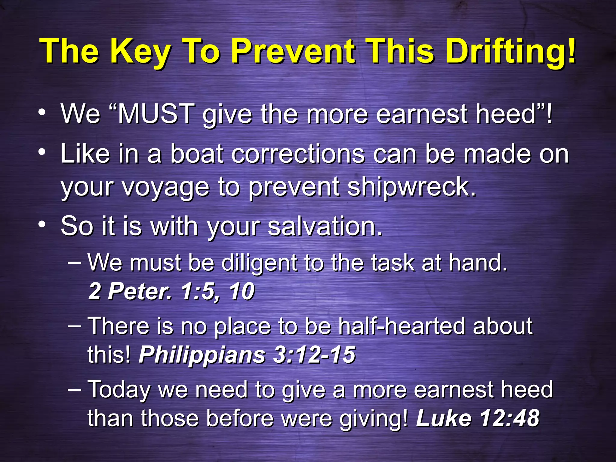 The Key To Prevent This Drifting!
• We “MUST give the more earnest heed”!
• Like in a boat corrections can be made on
  your voyage to prevent shipwreck.
• So it is with your salvation.
  – We must be diligent to the task at hand.
    2 Peter. 1:5, 10
  – There is no place to be half-hearted about
    this! Philippians 3:12-15
  – Today we need to give a more earnest heed
    than those before were giving! Luke 12:48
 