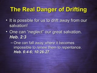 The Real Danger of Drifting
• It is possible for us to drift away from our
  salvation!
• One can “neglect” our great salvation.
  Heb. 2:3
  – One can fall away where it becomes
    impossible to renew them to repentance.
    Heb. 6:4-6; 10:26-27
 