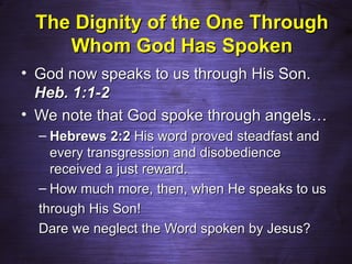 The Dignity of the One Through
    Whom God Has Spoken
• God now speaks to us through His Son.
  Heb. 1:1-2
• We note that God spoke through angels…
  – Hebrews 2:2 His word proved steadfast and
    every transgression and disobedience
    received a just reward.
  – How much more, then, when He speaks to us
  through His Son!
  Dare we neglect the Word spoken by Jesus?
 