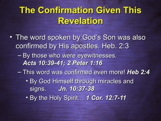 The Confirmation Given This
          Revelation
• The word spoken by God’s Son was also
  confirmed by His apostles. Heb. 2:3
  – By those who were eyewitnesses.
    Acts 10:39-41; 2 Peter 1:16
  – This word was confirmed even more! Heb 2:4
     • By God Himself through miracles and
       signs.    Jn. 10:37-38
     • By the Holy Spirit… 1 Cor. 12:7-11
 