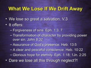What We Lose If We Drift Away
• We lose so great a salvation. V.3
• It offers:
  – Forgiveness of sins. Eph. 1:3, 7
  – Transformation of character by providing power
    over sin. John 8:32
  – Assurance of God’s presence. Heb. 13:5
  – A clear and peaceful conscience. Heb. 10:22
  – Glorious hope for eternity. Eph. 1:18; 1Jn. 2:25
• Dare we lose all this through neglect?!
 