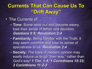 Currents That Can Cause Us To
          “Drift Away”
• The Currents of…
  – Time: Some wear out and become weary,
    lose their sense of fervor and devotion.
    Galatians 6:9; Revelation 2:4
  – Familiarity: Being familiar with the Truth, it
    may seem common and lose its sense of
    specialness to us. Revelation 2:4
  – Society: The tides of modern opinion may
    easily induce us to go “their way,” rather than
    God’s way! 1 Tim. 1:4; 1 Corinthians 15:33;
    2 Corinthians 11:2-3
 