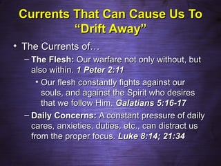 Currents That Can Cause Us To
          “Drift Away”
• The Currents of…
  – The Flesh: Our warfare not only without, but
    also within. 1 Peter 2:11
      • Our flesh constantly fights against our
        souls, and against the Spirit who desires
        that we follow Him. Galatians 5:16-17
  – Daily Concerns: A constant pressure of daily
    cares, anxieties, duties, etc., can distract us
    from the proper focus. Luke 8:14; 21:34
 