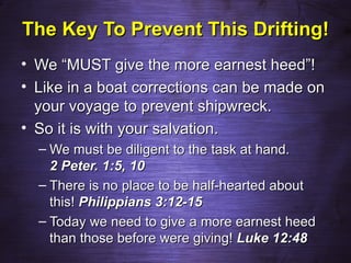 The Key To Prevent This Drifting!
• We “MUST give the more earnest heed”!
• Like in a boat corrections can be made on
  your voyage to prevent shipwreck.
• So it is with your salvation.
  – We must be diligent to the task at hand.
    2 Peter. 1:5, 10
  – There is no place to be half-hearted about
    this! Philippians 3:12-15
  – Today we need to give a more earnest heed
    than those before were giving! Luke 12:48
 