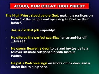 The High Priest stood before God,  making sacrifices on behalf of the people and speaking to God on their behalf. Jesus did that job  superbly! He offered the perfect sacrifice  ’once-and-for-all’ ...himself! He opens Heaven’s door  to us and invites us to a forever intimate relationship with his/our  Father. He put a Welcome sign  on God’s office door and a direct line to his phone. JESUS, OUR GREAT HIGH PRIEST 