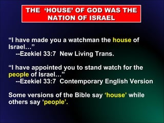 THE  ‘HOUSE’ OF GOD WAS THE NATION OF ISRAEL “ I have made you a watchman the  house  of Israel…”    --Ezekiel 33:7  New Living Trans. “ I have appointed you to stand watch for the  people  of Israel…”    --Ezekiel 33:7  Contemporary English Version Some versions of the Bible say  ‘house’  while others say ‘ people’. 