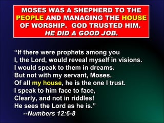 “ If there were prophets among you I, the Lord, would reveal myself in visions. I would speak to them in dreams. But not with my servant, Moses. Of all  my house , he is the one I trust. I speak to him face to face, Clearly, and not in riddles! He sees the Lord as he is.” --Numbers 12:6-8 MOSES WAS A SHEPHERD TO THE  PEOPLE  AND MANAGING THE  HOUSE  OF WORSHIP.  GOD TRUSTED HIM.  HE DID A GOOD JOB. 