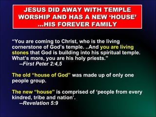 JESUS DID AWAY WITH TEMPLE WORSHIP AND HAS A NEW ‘HOUSE’ …HIS FOREVER FAMILY “ You are coming to Christ, who is the living cornerstone of God’s temple. ..And  you are living stones  that God is building into his spiritual temple.  What’s more, you are his holy priests.”    --First Peter 2:4,5 The old “house of God”  was made up of only one people group. The new “house”  is comprised of ‘people from every kindred, tribe and nation’.    --Revelation 5:9 