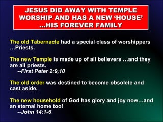 JESUS DID AWAY WITH TEMPLE WORSHIP AND HAS A NEW ‘HOUSE’ …HIS FOREVER FAMILY The old Tabernacle  had a special class of worshippers …Priests. The new Temple  is made up of all believers …and they are all priests.    --First Peter 2:9,10 The old order  was destined to become obsolete and cast aside. The new household  of God has glory and joy now…and an eternal home too!    --John 14:1-6 