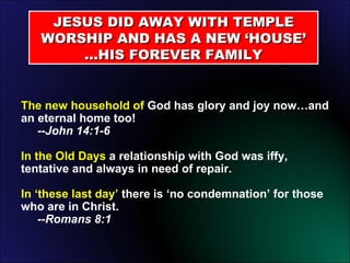JESUS DID AWAY WITH TEMPLE WORSHIP AND HAS A NEW ‘HOUSE’ …HIS FOREVER FAMILY The new household of  God has glory and joy now…and an eternal home too!    --John 14:1-6   In the Old Days  a relationship with God was iffy, tentative and always in need of repair. In ‘these last day’  there is ‘no condemnation’ for those who are in Christ.    --Romans 8:1 