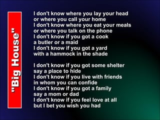"Big House" I don't know where you lay your head or where you call your home I don't know where you eat your meals or where you talk on the phone I don't know if you got a cook a butler or a maid I don't know if you got a yard with a hammock in the shade  I don't know if you got some shelter say a place to hide I don't know if you live with friends in whom you can confide I don't know if you got a family say a mom or dad I don't know if you feel love at all but I bet you wish you had 