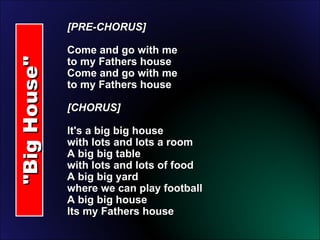 "Big House" [PRE-CHORUS] Come and go with me to my Fathers house Come and go with me to my Fathers house [CHORUS]  It's a big big house with lots and lots a room A big big table with lots and lots of food A big big yard where we can play football A big big house Its my Fathers house 