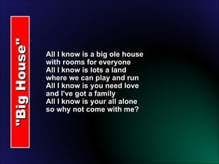 "Big House" All I know is a big ole house with rooms for everyone All I know is lots a land where we can play and run All I know is you need love and I've got a family All I know is your all alone so why not come with me? 